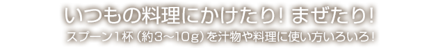 いつもの料理にまぜるだけ！スプーン1杯（約3〜10g）をお飲み物や料理にご利用ください。